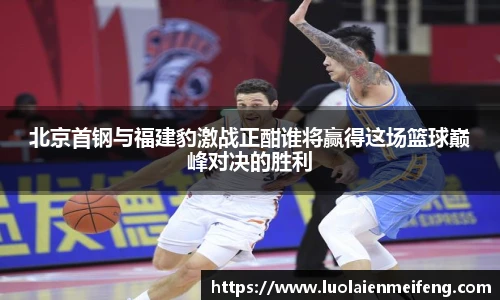 北京首钢与福建豹激战正酣谁将赢得这场篮球巅峰对决的胜利